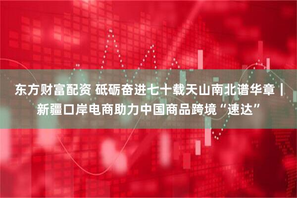 东方财富配资 砥砺奋进七十载　天山南北谱华章｜新疆口岸电商助力中国商品跨境“速达”