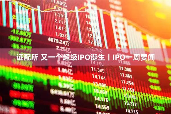 证配所 又一个超级IPO诞生丨IPO一周要闻