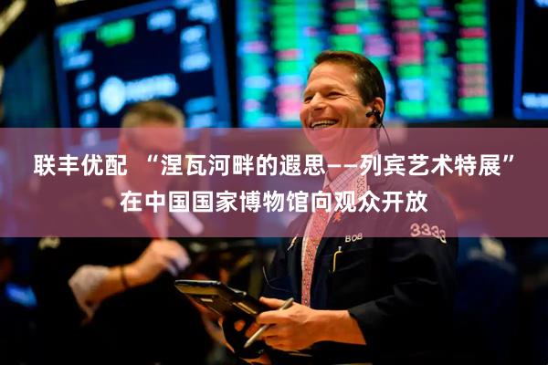 联丰优配  “涅瓦河畔的遐思——列宾艺术特展”在中国国家博物馆向观众开放