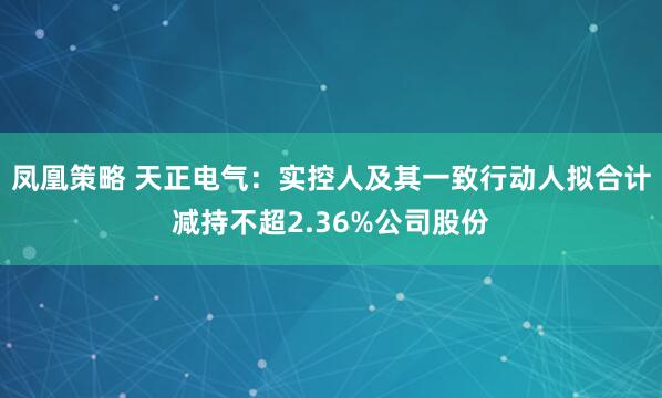 凤凰策略 天正电气：实控人及其一致行动人拟合计减持不超2.36%公司股份