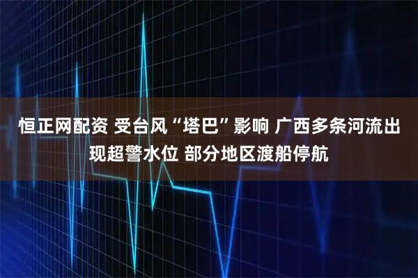 恒正网配资 受台风“塔巴”影响 广西多条河流出现超警水位 部分地区渡船停航