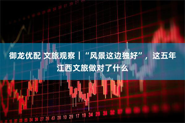 御龙优配 文旅观察｜“风景这边独好”，这五年江西文旅做对了什么