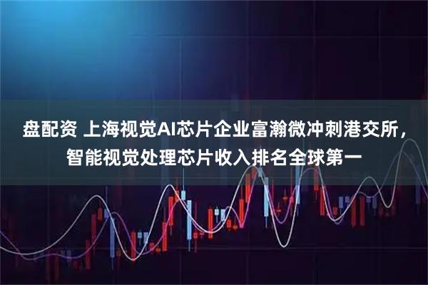 盘配资 上海视觉AI芯片企业富瀚微冲刺港交所，智能视觉处理芯片收入排名全球第一