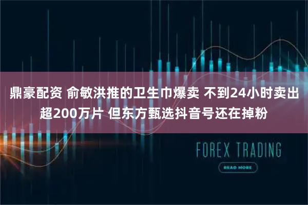 鼎豪配资 俞敏洪推的卫生巾爆卖 不到24小时卖出超200万片 但东方甄选抖音号还在掉粉