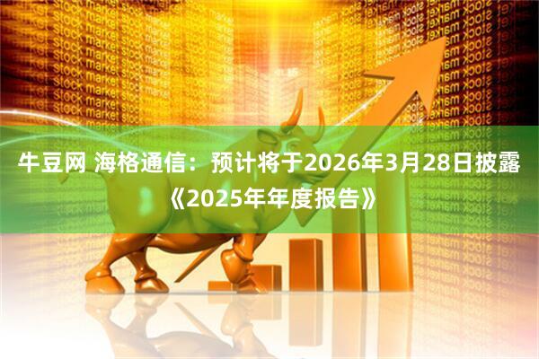 牛豆网 海格通信：预计将于2026年3月28日披露《2025年年度报告》