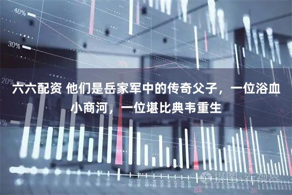 六六配资 他们是岳家军中的传奇父子，一位浴血小商河，一位堪比典韦重生