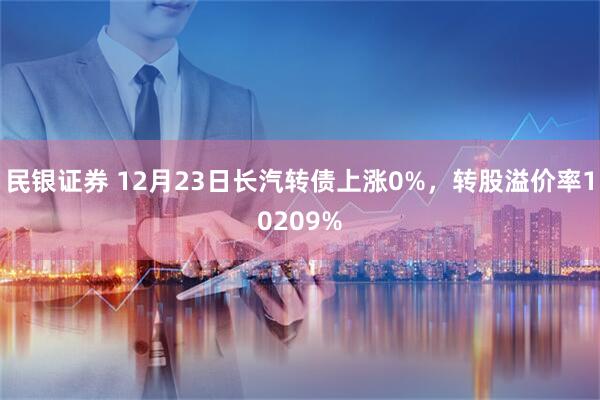民银证券 12月23日长汽转债上涨0%，转股溢价率10209%