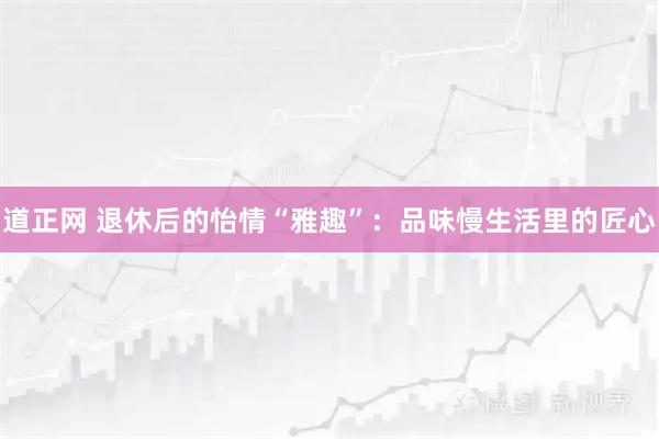 道正网 退休后的怡情“雅趣”：品味慢生活里的匠心