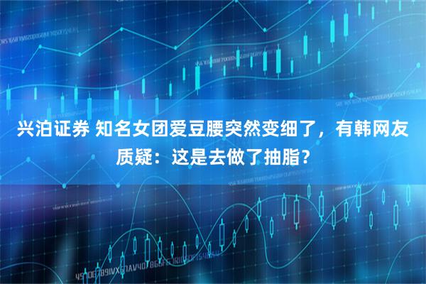 兴泊证券 知名女团爱豆腰突然变细了，有韩网友质疑：这是去做了抽脂？
