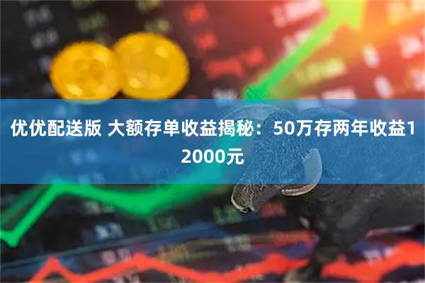 优优配送版 大额存单收益揭秘：50万存两年收益12000元