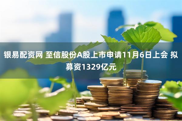 银易配资网 至信股份A股上市申请11月6日上会 拟募资1329亿元