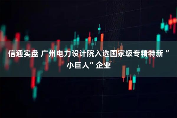 信通实盘 广州电力设计院入选国家级专精特新“小巨人”企业