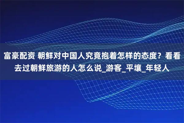 富豪配资 朝鲜对中国人究竟抱着怎样的态度？看看去过朝鲜旅游的人怎么说_游客_平壤_年轻人