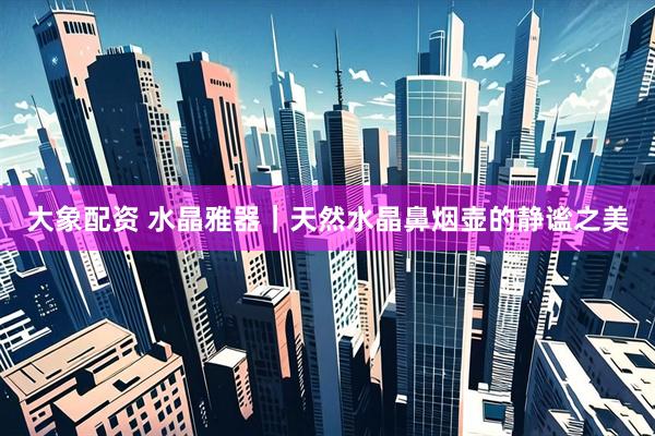 大象配资 水晶雅器｜天然水晶鼻烟壶的静谧之美