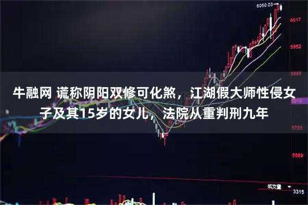 牛融网 谎称阴阳双修可化煞，江湖假大师性侵女子及其15岁的女儿，法院从重判刑九年